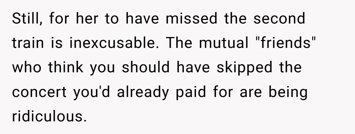 Redditor Ditches Late ‘Disabled’ Friend For Concert, Fair Or Foul? Still, for her to have missed the second train is inexcusable. The mutual "friends" who think you should have skipped the concert you'd already paid for are being ridiculous.