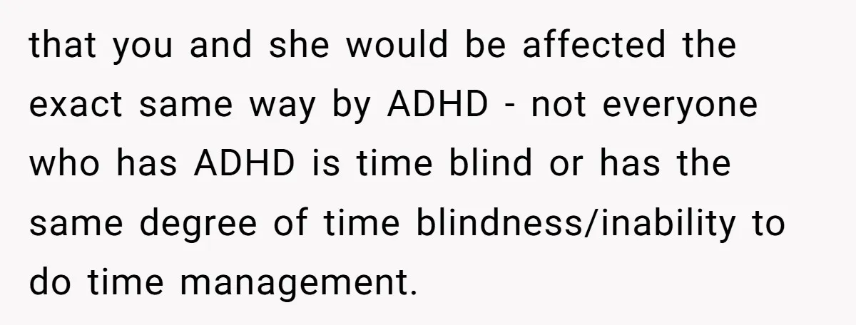 Redditor Ditches Late ‘Disabled’ Friend For Concert, Fair Or Foul? that you and she would be affected the exact same way by ADHD - not everyone who has ADHD is time blind or has the same degree of time blindness/inability...