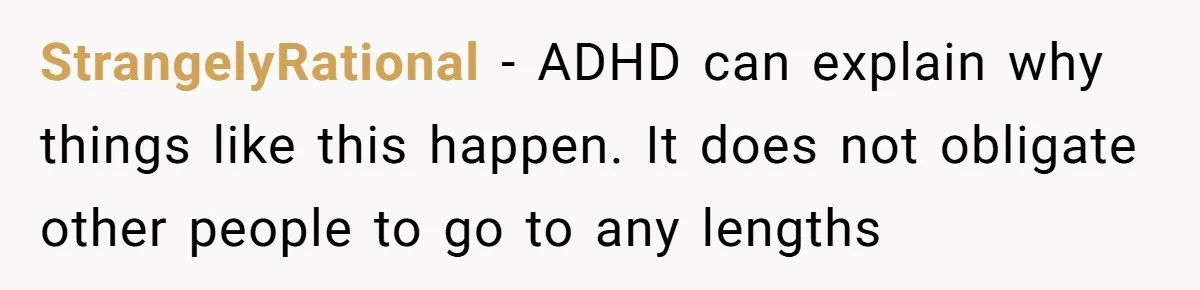 Redditor Ditches Late ‘Disabled’ Friend For Concert, Fair Or Foul? StrangelyRational − ADHD can explain why things like this happen. It does not obligate other people to go to any lengths