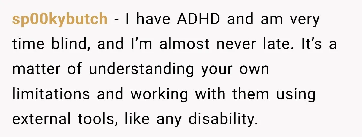 Redditor Ditches Late ‘Disabled’ Friend For Concert, Fair Or Foul? sp00kybutch − I have ADHD and am very time blind, and I’m almost never late. It’s a matter of understanding your own limitations and working with them using external tools,...