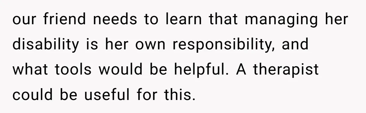 Redditor Ditches Late ‘Disabled’ Friend For Concert, Fair Or Foul? our friend needs to learn that managing her disability is her own responsibility, and what tools would be helpful. A therapist could be useful for this.