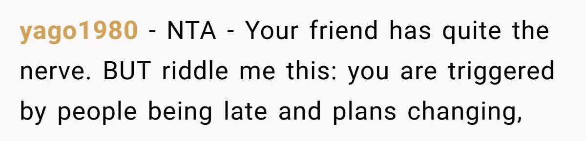 Redditor Ditches Late ‘Disabled’ Friend For Concert, Fair Or Foul? yago1980 − NTA - Your friend has quite the nerve. BUT riddle me this: you are triggered by people being late and plans changing,