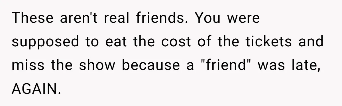 Redditor Ditches Late ‘Disabled’ Friend For Concert, Fair Or Foul? These aren't real friends. You were supposed to eat the cost of the tickets and miss the show because a "friend" was late, AGAIN.