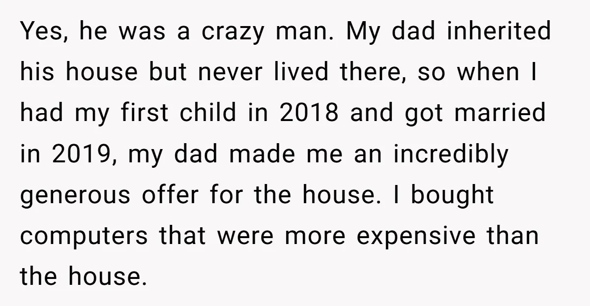 Yes, he was a crazy man. My dad inherited his house but never lived there, so when I had my first child in 2018 and got married in 2019, my...