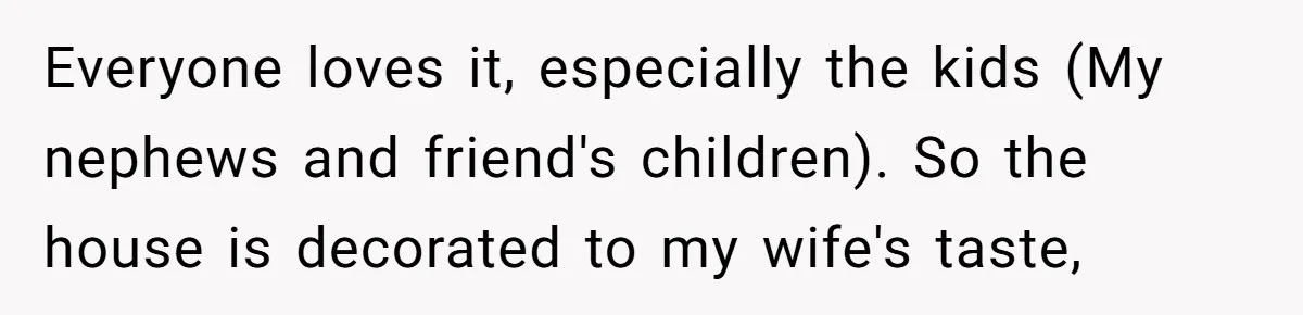 Everyone loves it, especially the kids (My nephews and friend's children). So the house is decorated to my wife's taste,