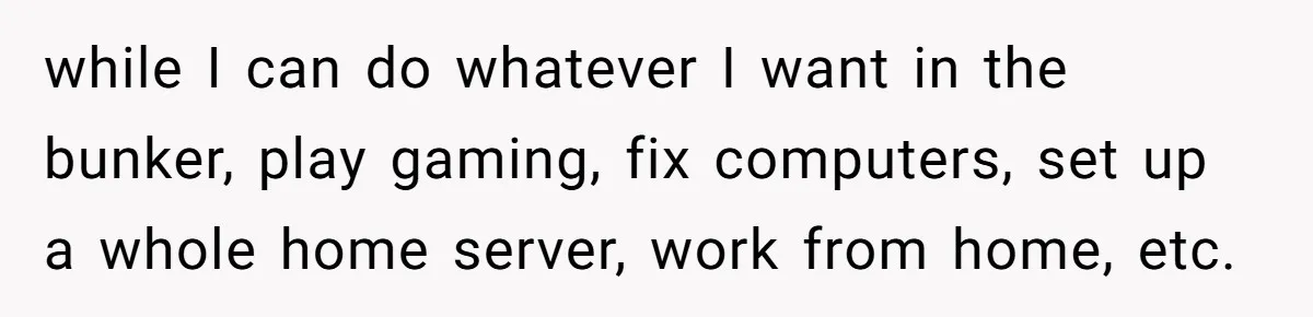 while I can do whatever I want in the bunker, play gaming, fix computers, set up a whole home server, work from home, etc.