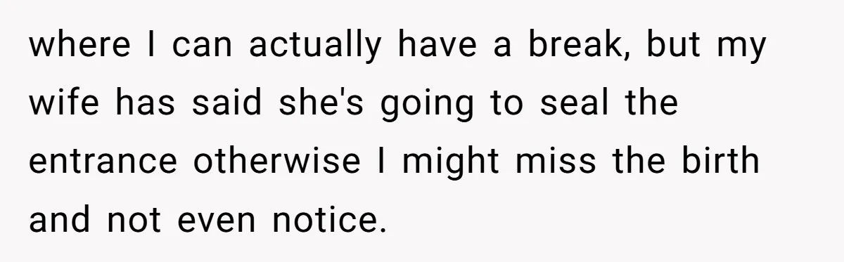where I can actually have a break, but my wife has said she's going to seal the entrance otherwise I might miss the birth and not even notice.