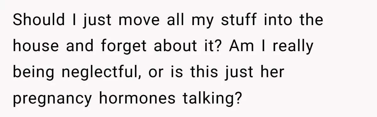 Should I just move all my stuff into the house and forget about it? Am I really being neglectful, or is this just her pregnancy hormones talking?