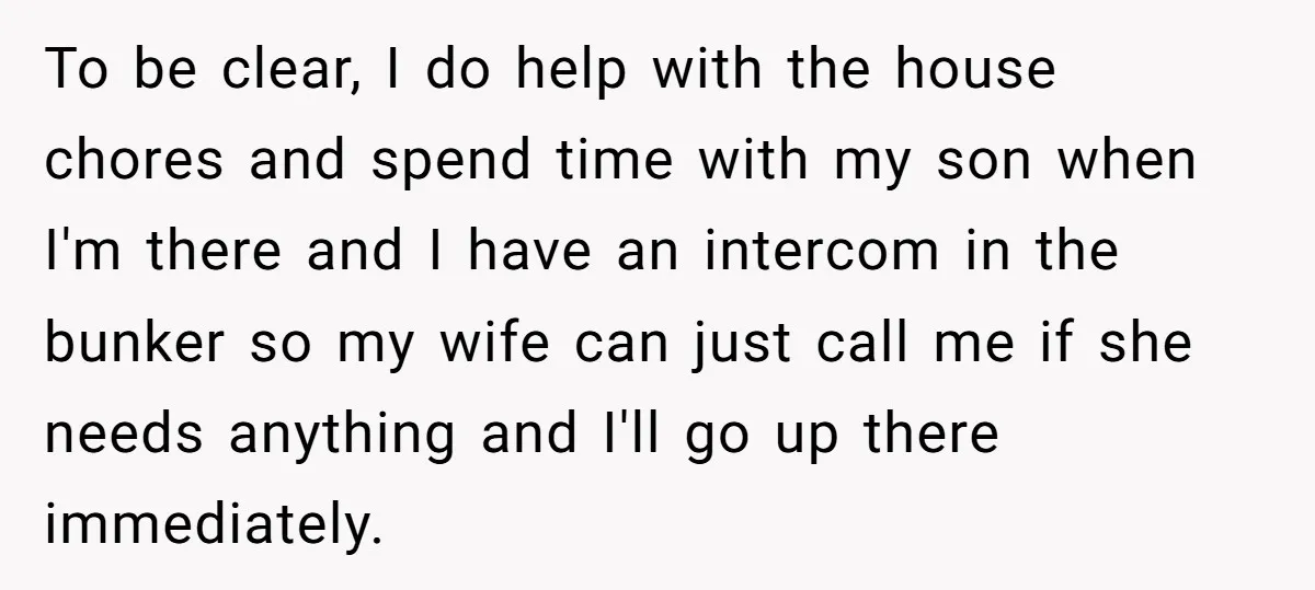 To be clear, I do help with the house chores and spend time with my son when I'm there and I have an intercom in the bunker so my wife...
