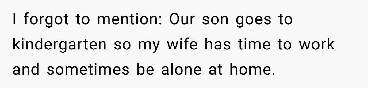 I forgot to mention: Our son goes to kindergarten so my wife has time to work and sometimes be alone at home.