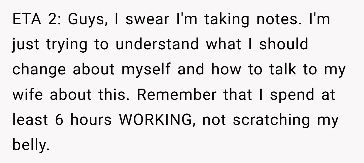 ETA 2: Guys, I swear I'm taking notes. I'm just trying to understand what I should change about myself and how to talk to my wife about this. Remember that...