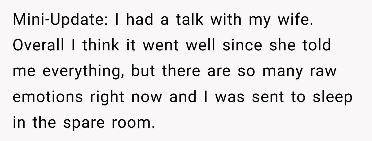Mini-Update: I had a talk with my wife. Overall I think it went well since she told me everything, but there are so many raw emotions right now and I...