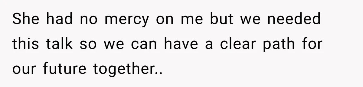 She had no mercy on me but we needed this talk so we can have a clear path for our future together..