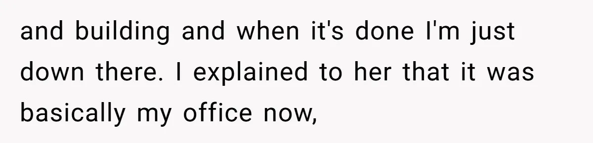 and building and when it's done I'm just down there. I explained to her that it was basically my office now,