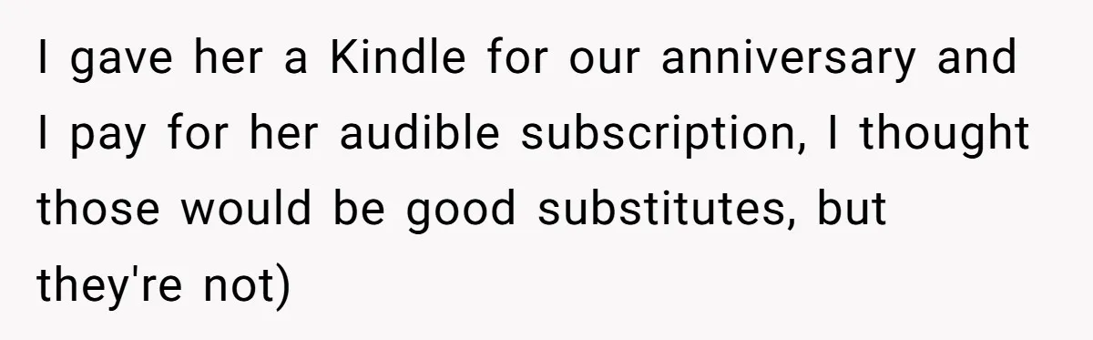 I gave her a Kindle for our anniversary and I pay for her audible subscription, I thought those would be good substitutes, but they're not)
