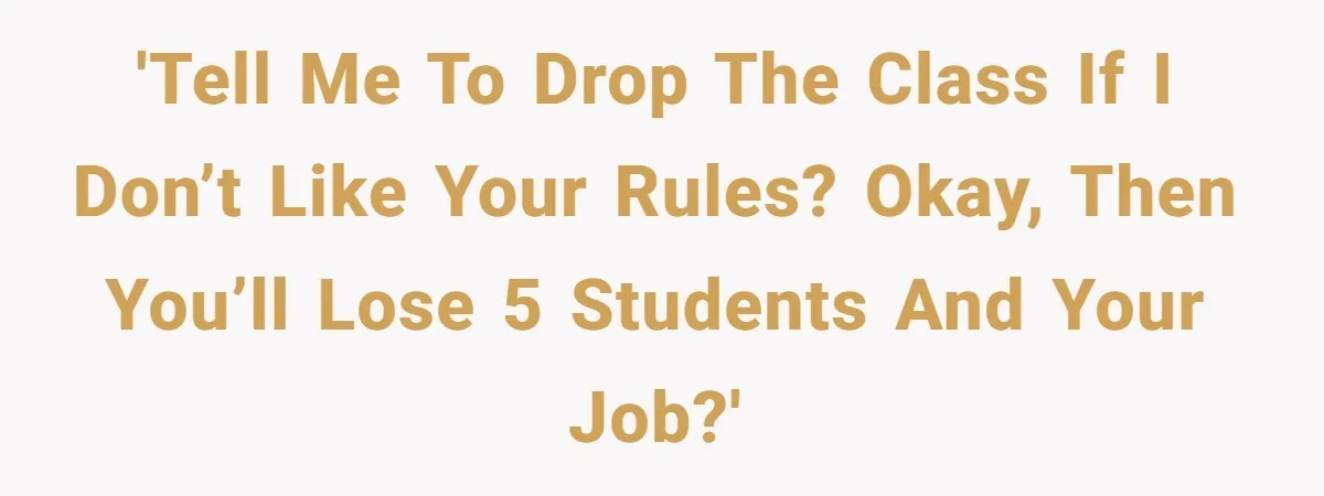 'Tell me to drop the class if I don’t like your rules? Okay, then you’ll lose 5 students and your job?'