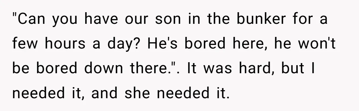 "Can you have our son in the bunker for a few hours a day? He's bored here, he won't be bored down there.". It was hard, but I needed it,...