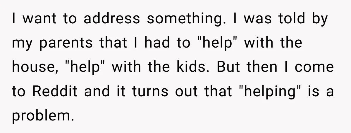 I want to address something. I was told by my parents that I had to "help" with the house, "help" with the kids. But then I come to Reddit and...