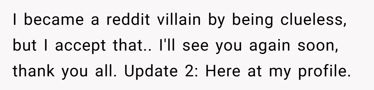 I became a reddit villain by being clueless, but I accept that.. I'll see you again soon, thank you all. Update 2: Here at my profile.