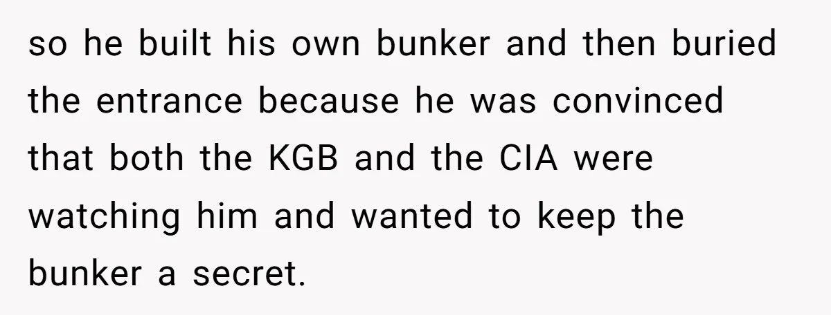 so he built his own bunker and then buried the entrance because he was convinced that both the KGB and the CIA were watching him and wanted to keep the...