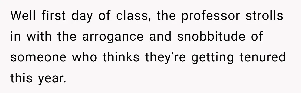 Well first day of class, the professor strolls in with the arrogance and snobbitude of someone who thinks they’re getting tenured this year.