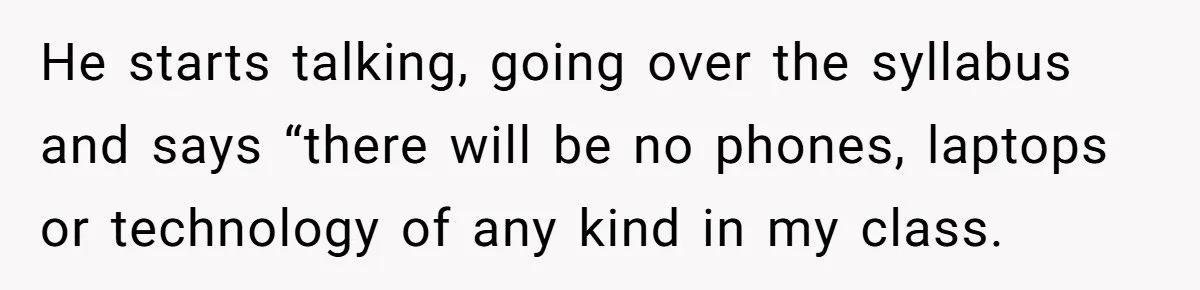 He starts talking, going over the syllabus and says “there will be no phones, laptops or technology of any kind in my class.