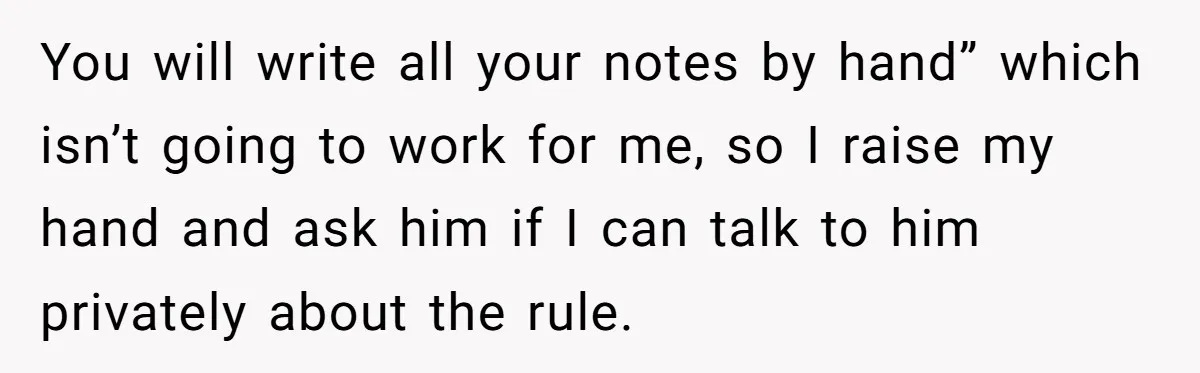 You will write all your notes by hand” which isn’t going to work for me, so I raise my hand and ask him if I can talk to him privately...