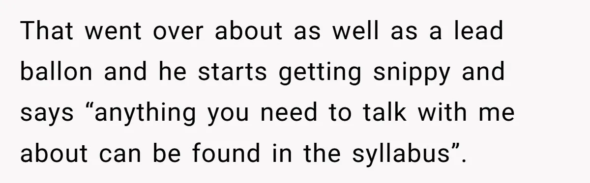 That went over about as well as a lead ballon and he starts getting snippy and says “anything you need to talk with me about can be found in the...