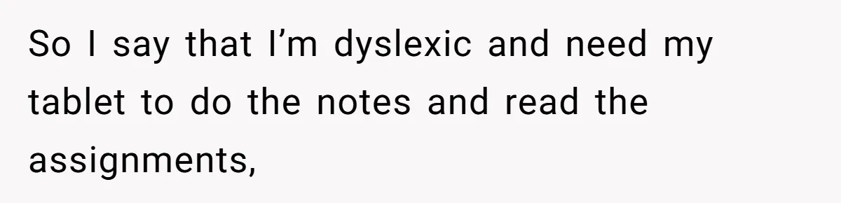 So I say that I’m dyslexic and need my tablet to do the notes and read the assignments,