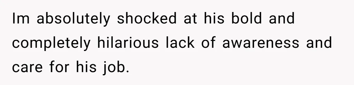 Im absolutely shocked at his bold and completely hilarious lack of awareness and care for his job.