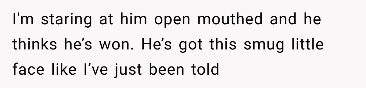 I'm staring at him open mouthed and he thinks he’s won. He’s got this smug little face like I’ve just been told