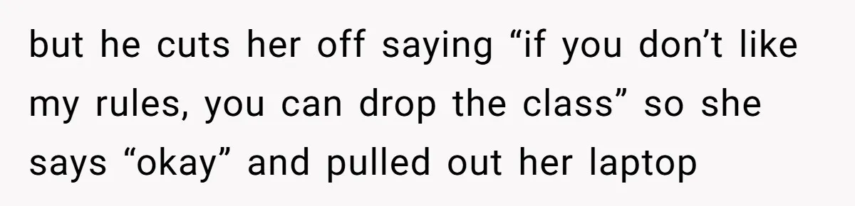 but he cuts her off saying “if you don’t like my rules, you can drop the class” so she says “okay” and pulled out her laptop