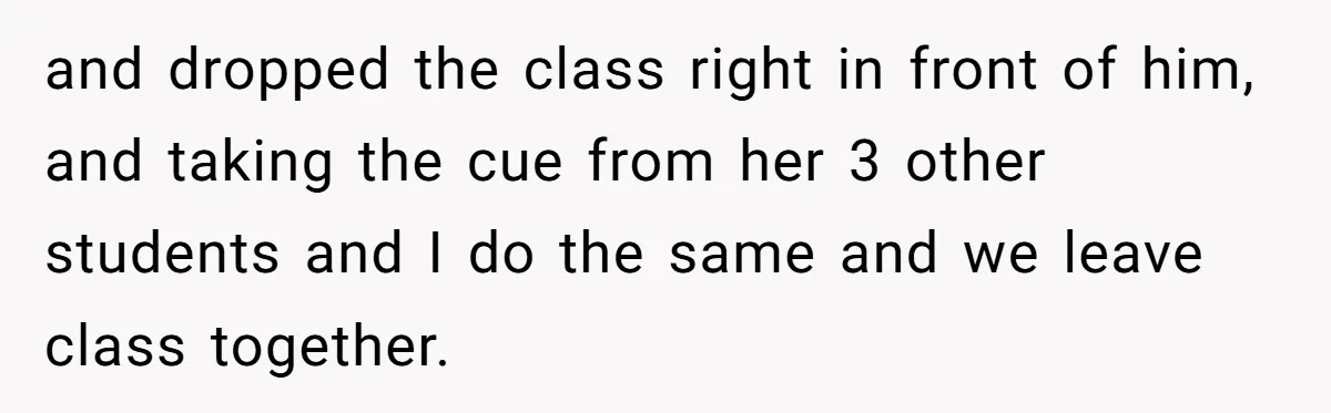 and dropped the class right in front of him, and taking the cue from her 3 other students and I do the same and we leave class together.