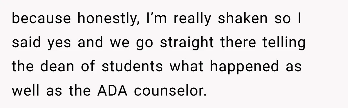 because honestly, I’m really shaken so I said yes and we go straight there telling the dean of students what happened as well as the ADA counselor.