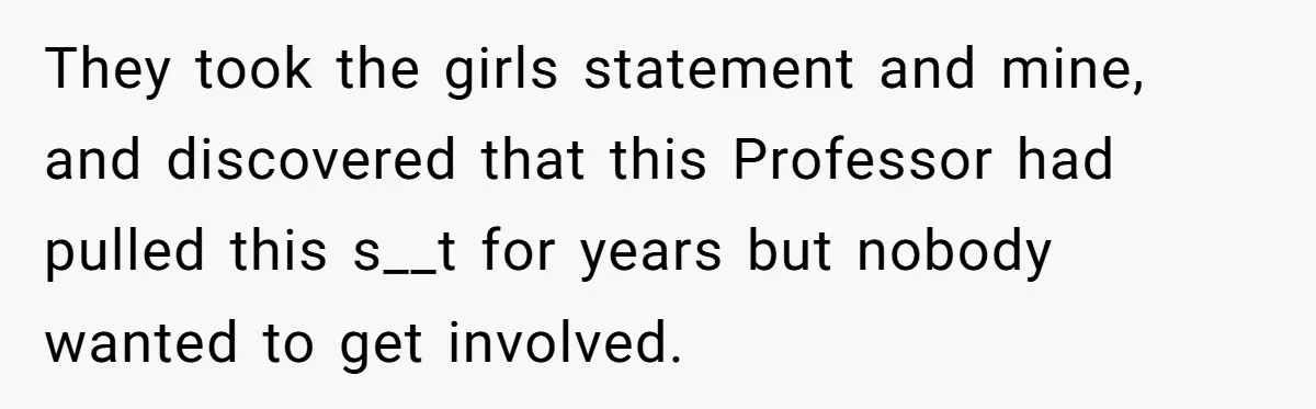 They took the girls statement and mine, and discovered that this Professor had pulled this s__t for years but nobody wanted to get involved.