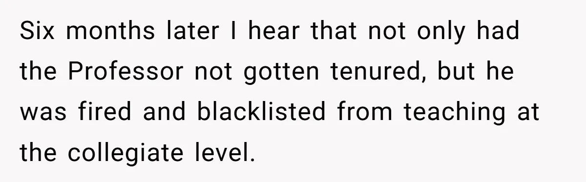 Six months later I hear that not only had the Professor not gotten tenured, but he was fired and blacklisted from teaching at the collegiate level.