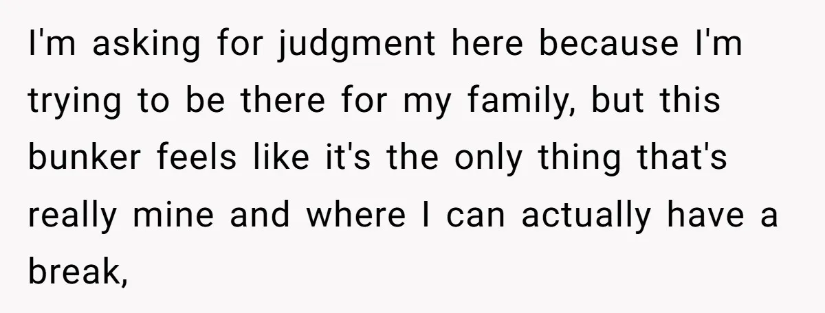 I'm asking for judgment here because I'm trying to be there for my family, but this bunker feels like it's the only thing that's really mine and where I can...
