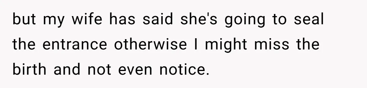 but my wife has said she's going to seal the entrance otherwise I might miss the birth and not even notice.