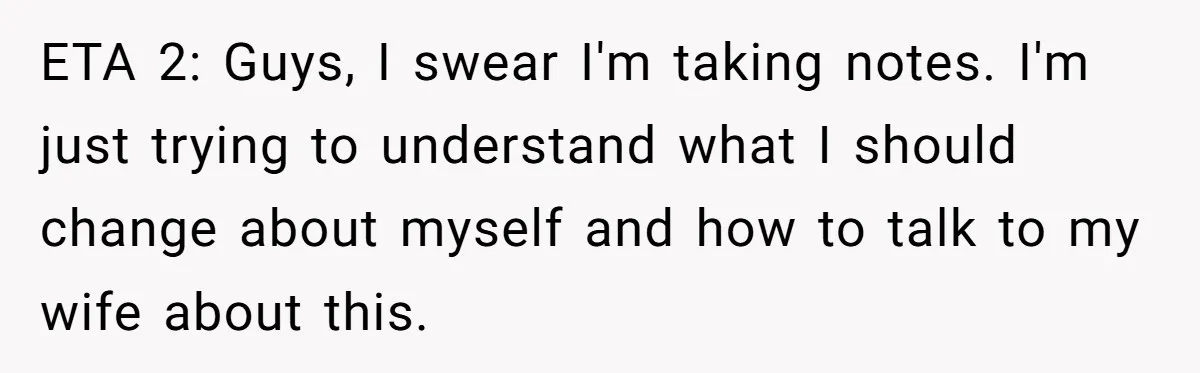 ETA 2: Guys, I swear I'm taking notes. I'm just trying to understand what I should change about myself and how to talk to my wife about this.