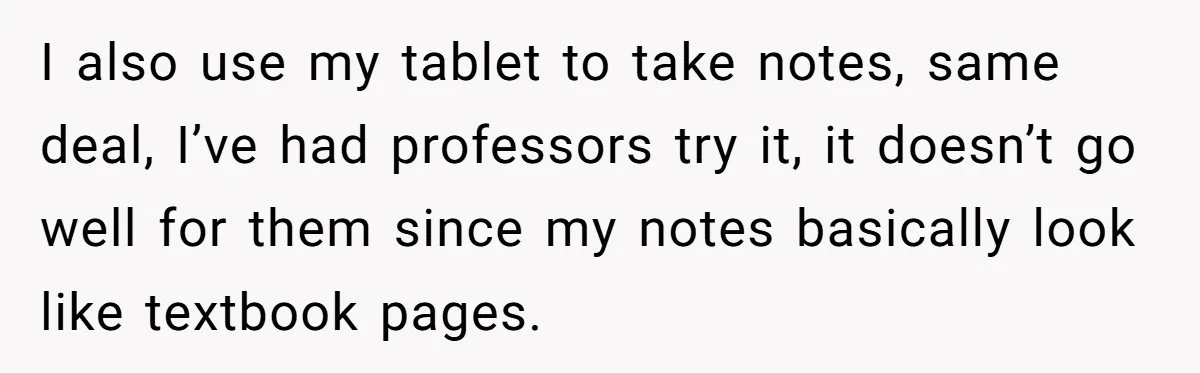 I also use my tablet to take notes, same deal, I’ve had professors try it, it doesn’t go well for them since my notes basically look like textbook pages.