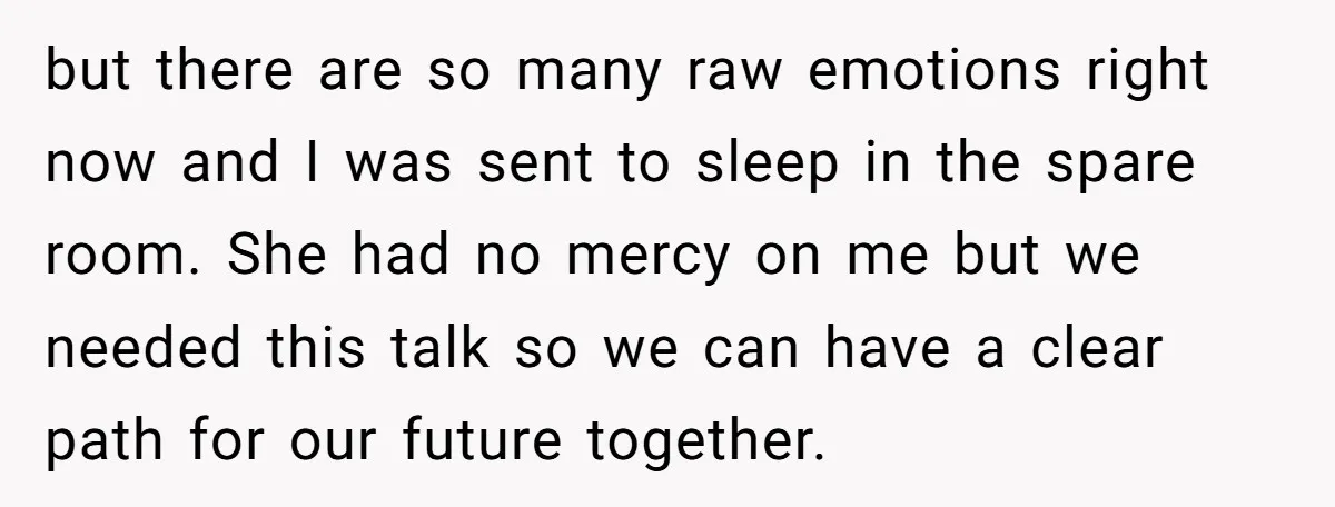 but there are so many raw emotions right now and I was sent to sleep in the spare room. She had no mercy on me but we needed this talk...