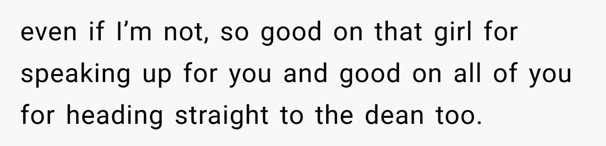 even if I’m not, so good on that girl for speaking up for you and good on all of you for heading straight to the dean too.
