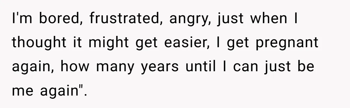 I'm bored, frustrated, angry, just when I thought it might get easier, I get pregnant again, how many years until I can just be me again".