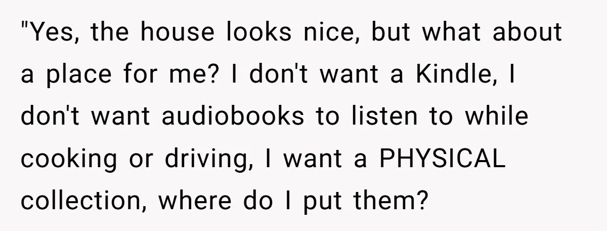 "Yes, the house looks nice, but what about a place for me? I don't want a Kindle, I don't want audiobooks to listen to while cooking or driving, I want...
