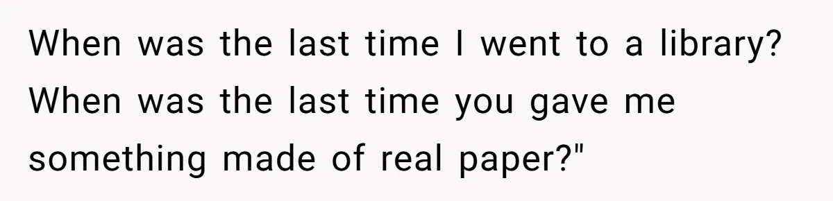When was the last time I went to a library? When was the last time you gave me something made of real paper?"