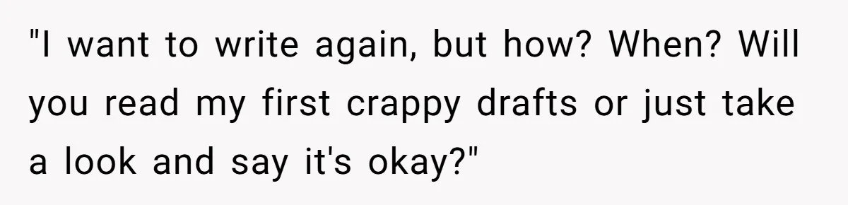 "I want to write again, but how? When? Will you read my first crappy drafts or just take a look and say it's okay?"