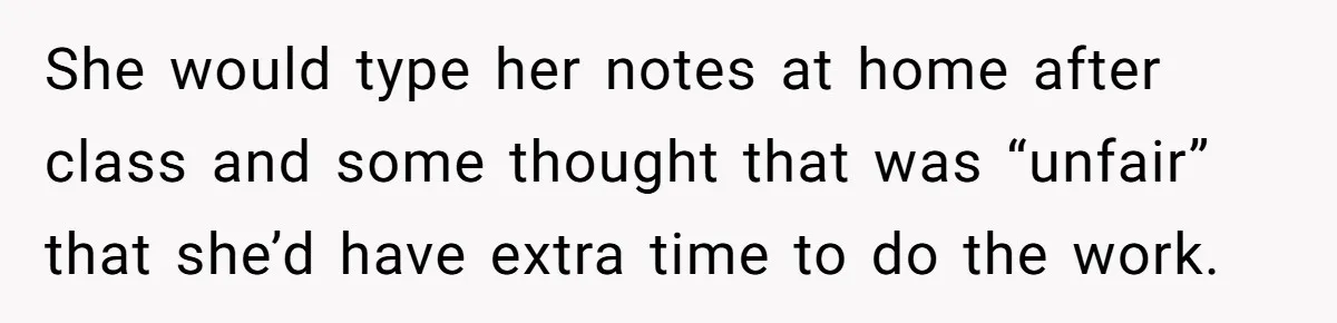 She would type her notes at home after class and some thought that was “unfair” that she’d have extra time to do the work.
