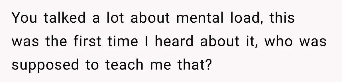 You talked a lot about mental load, this was the first time I heard about it, who was supposed to teach me that?