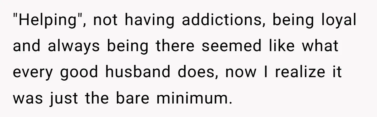 "Helping", not having addictions, being loyal and always being there seemed like what every good husband does, now I realize it was just the bare minimum.