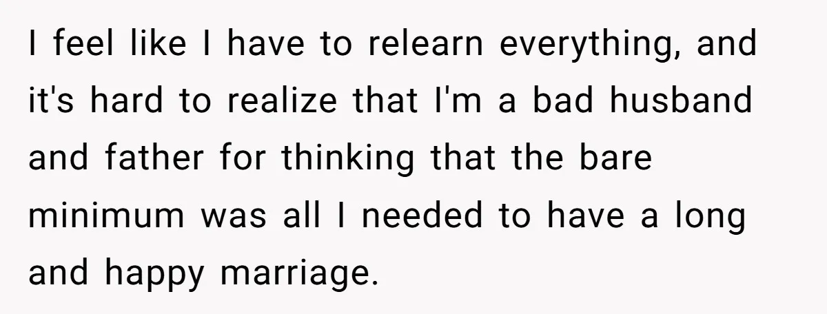 I feel like I have to relearn everything, and it's hard to realize that I'm a bad husband and father for thinking that the bare minimum was all I needed...